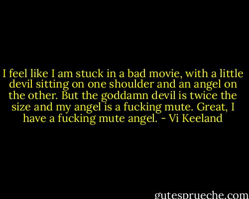 I feel like I am stuck in a bad movie, with a little devil sitting on one shoulder and an angel on the other. But the goddamn devil is twice the size and my angel is a fucking mute. Great, I have a fucking mute angel. - Vi Keeland