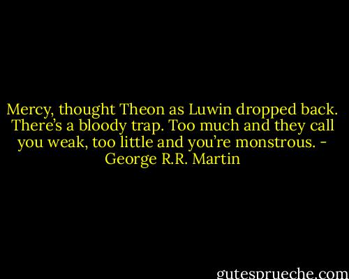 Mercy, thought Theon as Luwin dropped back. There’s a bloody trap. Too much and<br />they call you weak, too little and you’re monstrous. - George R.R. Martin