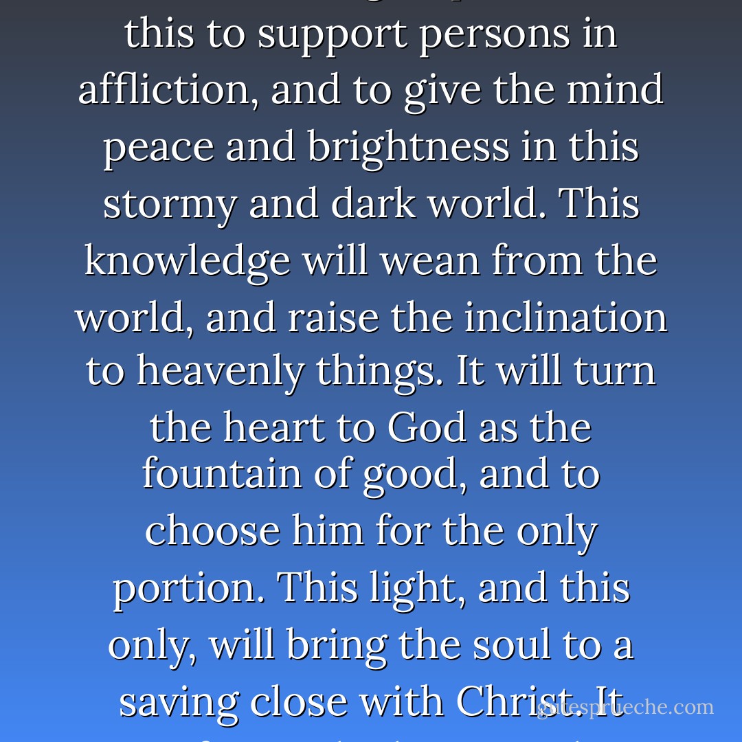Men have a great deal of pleasure in human knowledge, in studies of natural things; but this is nothing to that joy which arises from divine light shining into the soul. This spiritual light is the dawning of the light of glory in the heart. There is nothing so powerful as this to support persons in affliction, and to give the mind peace and brightness in this stormy and dark world. This knowledge will wean from the world, and raise the inclination to heavenly things. It will turn the heart to God as the fountain of good, and to choose him for the only portion. This light, and this only, will bring the soul to a saving close with Christ. It conforms the heart to the gospel, mortifies its enmity and opposition against the scheme of salvation therein revealed: it causes the heart to embrace the joyful tidings, and entirely to adhere to, and acquiesce in the revelation of Christ as our Savior. - Jonathan Edwards