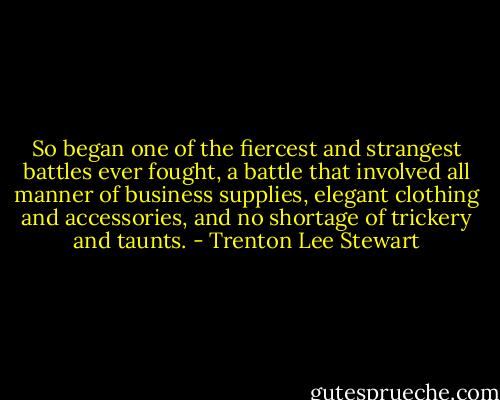 So began one of the fiercest and strangest battles ever fought, a battle that involved all manner of business supplies, elegant clothing and accessories, and no shortage of trickery and taunts. - Trenton Lee Stewart