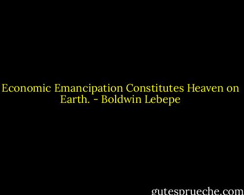 Economic Emancipation Constitutes Heaven on Earth. - Boldwin Lebepe