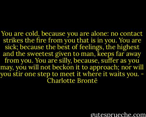 You are cold, because you are alone: no contact strikes the fire from you that is in you. You are sick; because the best of feelings, the highest and the sweetest given to man, keeps far away from you. You are silly, because, suffer as you may, you will not beckon it to approach; nor will you stir one step to meet it where it waits you. - Charlotte Brontë