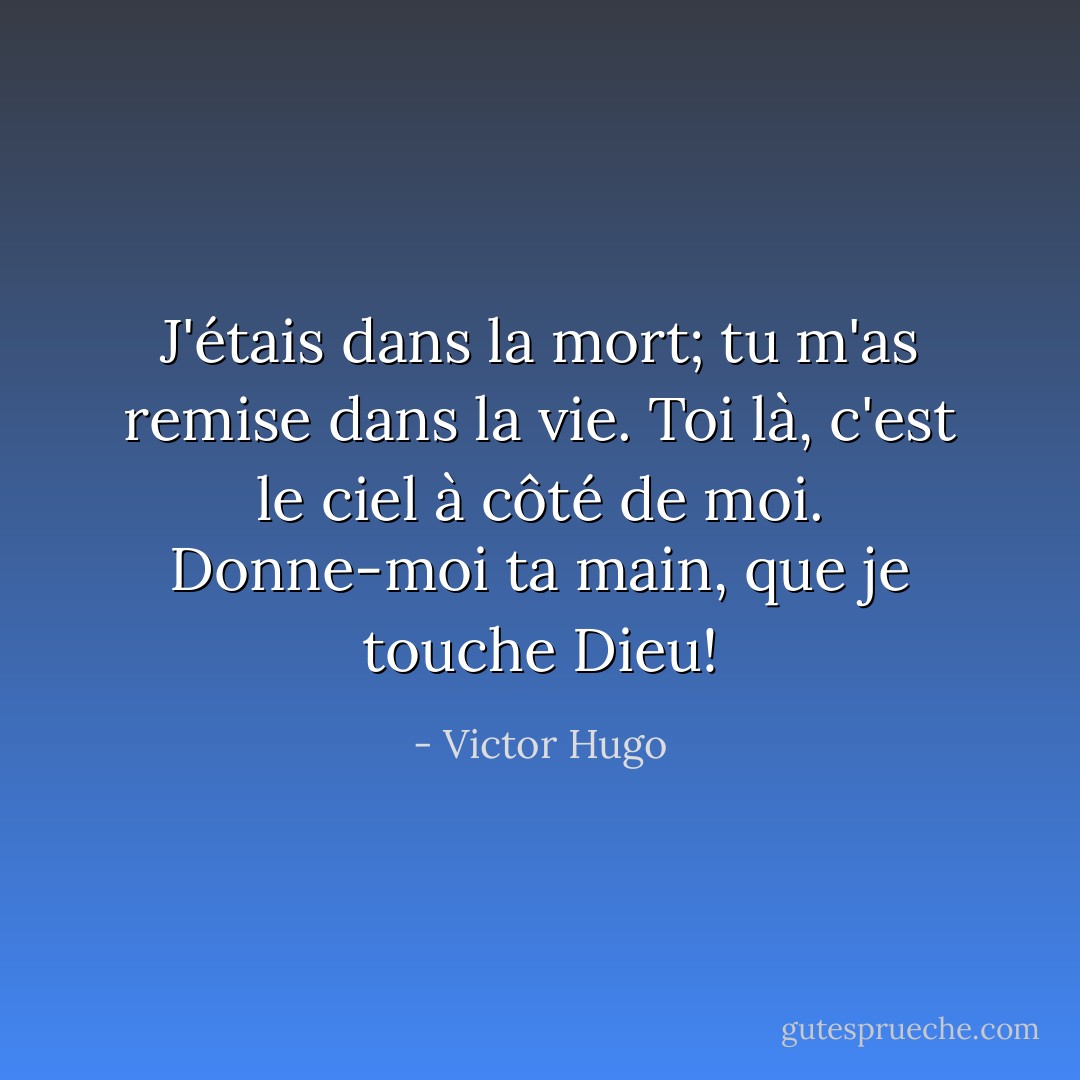 J'étais dans la mort; tu m'as remise dans la vie. Toi là, c'est le ciel à côté de moi. Donne-moi ta main, que je touche Dieu! - Victor Hugo