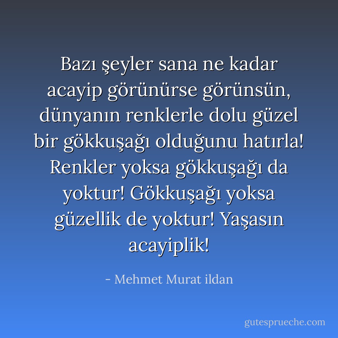 Bazı şeyler sana ne kadar acayip görünürse görünsün, dünyanın renklerle dolu güzel bir gökkuşağı olduğunu hatırla! Renkler yoksa gökkuşağı da yoktur! Gökkuşağı yoksa güzellik de yoktur! Yaşasın acayiplik! - Mehmet Murat ildan