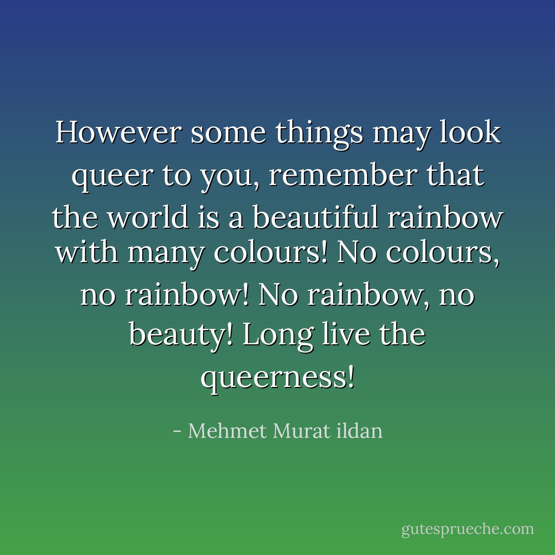 However some things may look queer to you, remember that the world is a beautiful rainbow with many colours! No colours, no rainbow! No rainbow, no beauty! Long live the queerness! - Mehmet Murat ildan