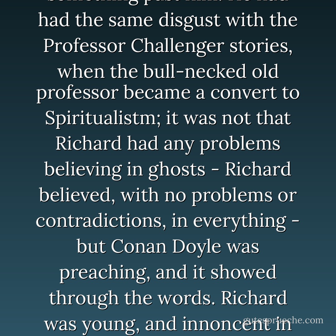 Richard put away the Narnia books, convinced, sadly, that they were an allegory; that an author (whom he had trusted) had been attempting to slip something past him. He had had the same disgust with the Professor Challenger stories, when the bull-necked old professor became a convert to Spiritualistm; it was not that Richard had any problems believing in ghosts - Richard believed, with no problems or contradictions, in everything - but Conan Doyle was preaching, and it showed through the words. Richard was young, and innoncent in his fashion, and believed that authors should be trusted, and that there should be nothing hidden beneath the surface of a story. - Neil Gaiman