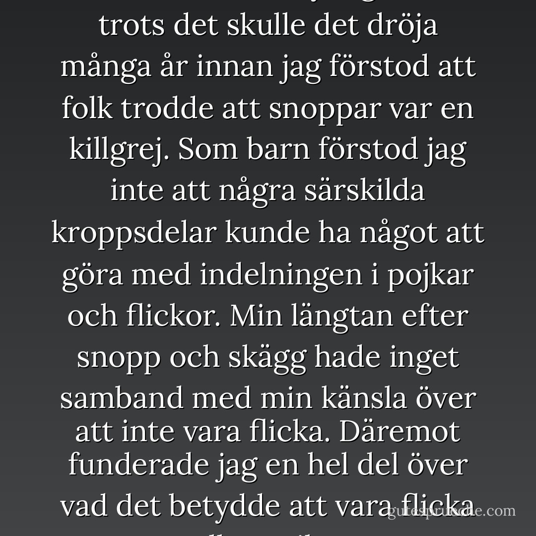 Min bild av hur min kropp borde se ut var tydlig, men trots det skulle det dröja många år innan jag förstod att folk trodde att snoppar var en killgrej. Som barn förstod jag inte att några särskilda kroppsdelar kunde ha något att göra med indelningen i pojkar och flickor. Min längtan efter snopp och skägg hade inget samband med min känsla över att inte vara flicka. Däremot funderade jag en hel del över vad det betydde att vara flicka eller pojke. - Immanuel Brändemo