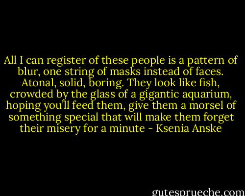 All I can register of these people is a pattern of blur, one string of masks instead of faces. Atonal, solid, boring. They look like fish, crowded by the glass of a gigantic aquarium, hoping you’ll feed them, give them a morsel of something special that will make them forget their misery for a minute - Ksenia Anske