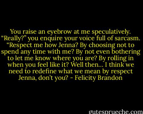 You raise an eyebrow at me speculatively.<br />“Really?” you enquire your voice full of sarcasm.<br />“Respect me how Jenna? By choosing not to spend any<br />time with me? By not even bothering to let me know<br />where you are? By rolling in when you feel like it? Well<br />then… I think we need to redefine what we mean by<br />respect Jenna, don’t you? - Felicity Brandon