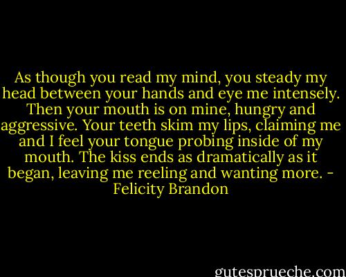 As though you read my mind, you steady my head<br />between your hands and eye me intensely. Then your<br />mouth is on mine, hungry and aggressive. Your teeth<br />skim my lips, claiming me and I feel your tongue probing<br />inside of my mouth. The kiss ends as dramatically as it<br />began, leaving me reeling and wanting more. - Felicity Brandon