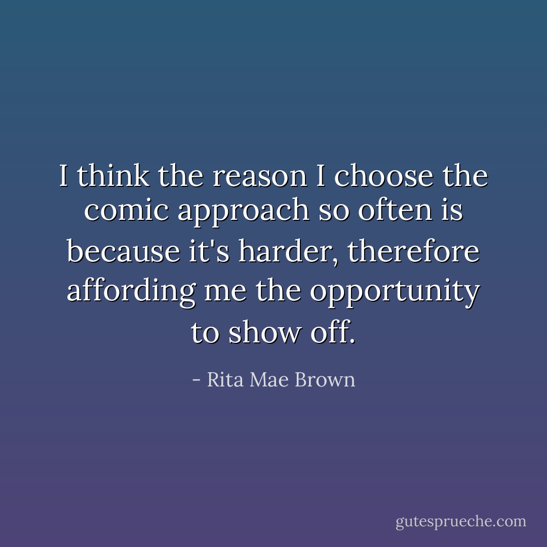 I think the reason I choose the comic approach so often is because it's harder, therefore affording me the opportunity to show off. - Rita Mae Brown