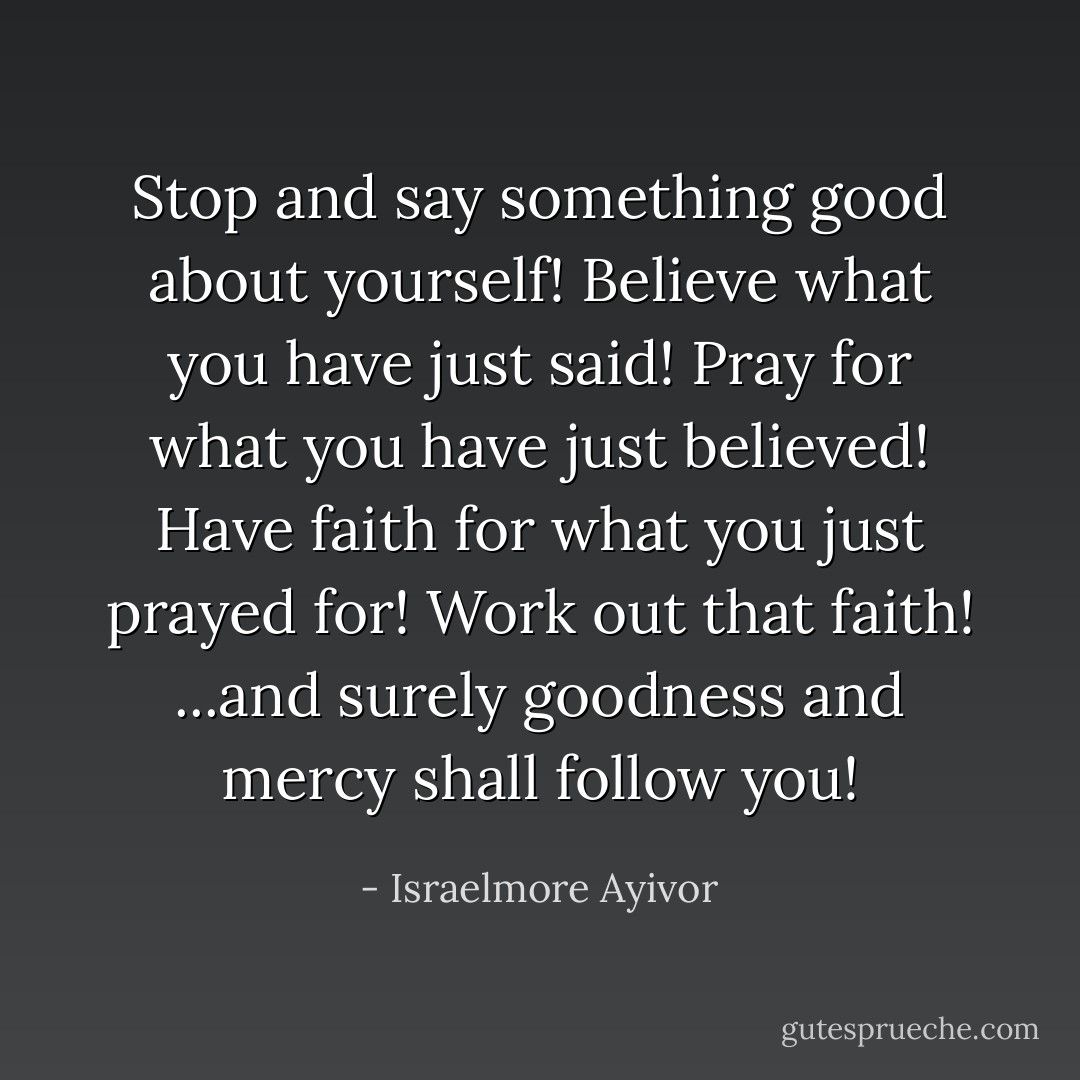 Stop and say something good about yourself! Believe what you have just said! Pray for what you have just believed! Have faith for what you just prayed for! Work out that faith! ...and surely goodness and mercy shall follow you! - Israelmore Ayivor