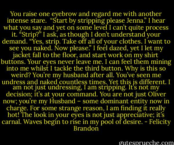 You raise one eyebrow and regard<br />me with another intense stare. <br />“Start by stripping please<br />Jenna.”<br />I hear what you say and yet on some level I can’t quite process it.<br />“Strip?” I ask, as though I don’t understand your demand.<br />“Yes, strip. Take off all of your clothes. I want to see you naked. Now please.”<br />I feel dazed, yet I let my jacket fall to the floor, and start work on my shirt buttons. Your eyes never leave me.<br />I can feel them mining into me whilst I tackle the third button. Why is this so weird? You’re my husband after<br />all. You’ve seen me undress and naked countless times.<br />Yet this is different. I am not just undressing, I am stripping. It’s not my decision; it’s at your command. You are not just Oliver now; you’re my Husband – some dominant entity now in charge. For some strange reason, I am finding it really hot! The look in your eyes is not just appreciative; it’s carnal. Waves begin to rise in my pool of desire. - Felicity Brandon