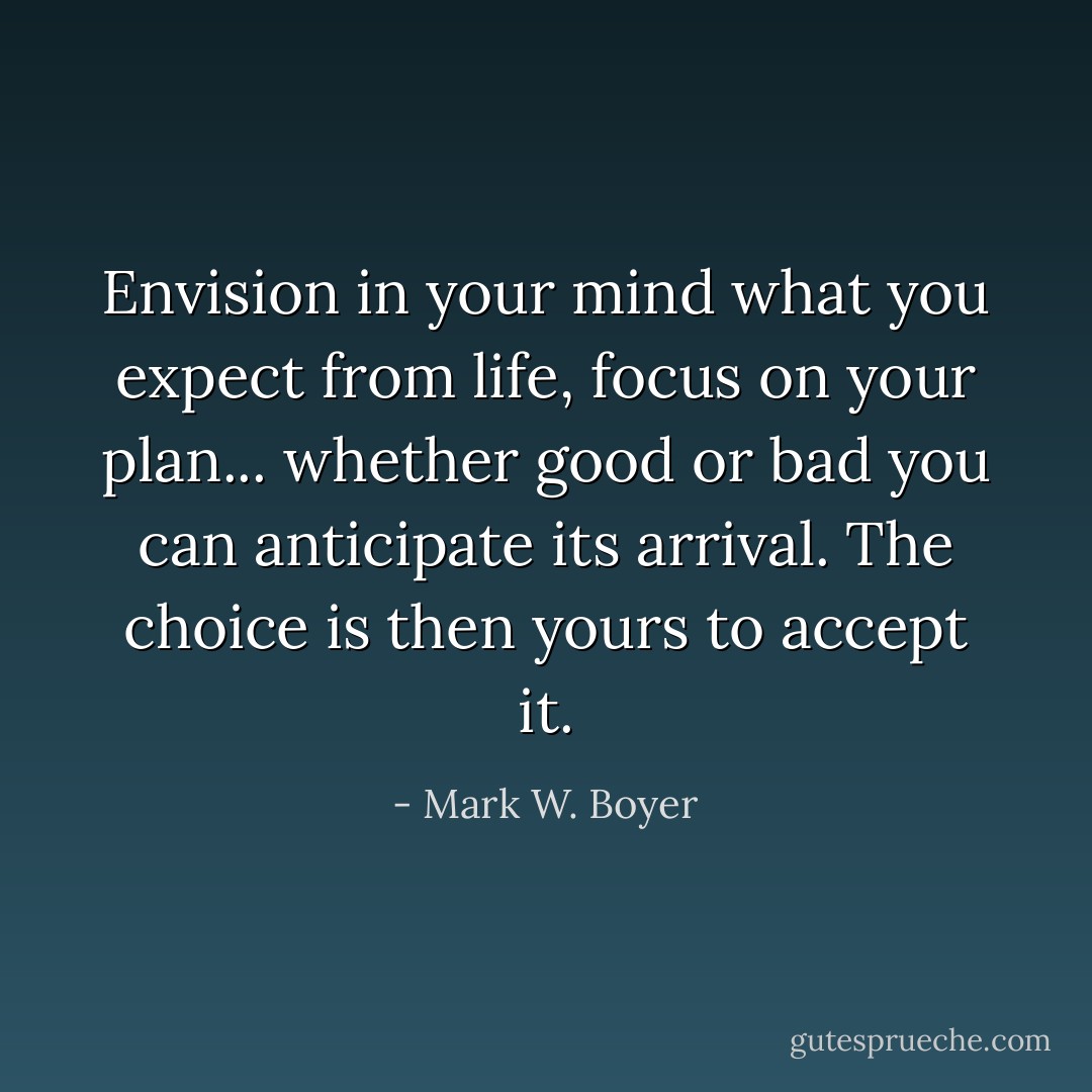 Envision in your mind what you expect from life, focus on your plan... whether good or bad you can anticipate its arrival. The choice is then yours to accept it. - Mark W. Boyer