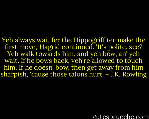 Yeh always wait fer the Hippogriff ter make the first move,' Hagrid continued. 'It's polite, see? Yeh walk towards him, and yeh bow, an' yeh wait. If he bows back, yeh're allowed to touch him. If he doesn' bow, then get away from him sharpish, 'cause those talons hurt. - J.K. Rowling