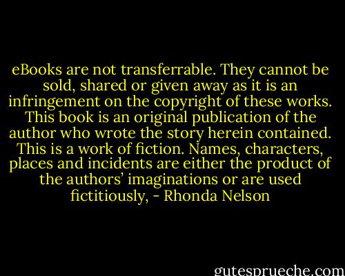 eBooks are not transferrable. They cannot be sold, shared or given away as it is an infringement on the copyright of these works. This book is an original publication of the author who wrote the story herein contained. This is a work of fiction. Names, characters, places and incidents are either the product of the authors’ imaginations or are used fictitiously, - Rhonda Nelson