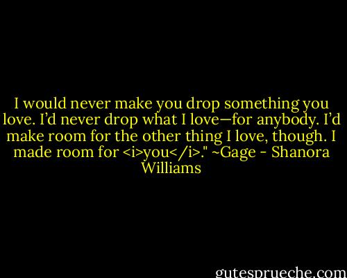 I would never make you drop something you love. I’d never drop what I love—for anybody. I’d make room for the other thing I love, though. I made room for <i>you</i>." ~Gage - Shanora Williams