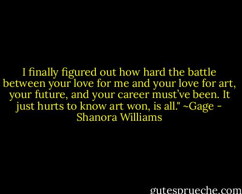 I finally figured out how hard the battle between your love for me and your love for art, your future, and your career must’ve been. It just hurts to know art won, is all." ~Gage - Shanora Williams
