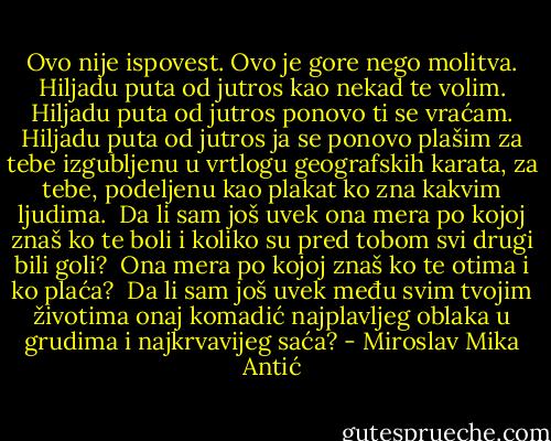 Ovo nije ispovest.<br />Ovo je gore nego molitva.<br />Hiljadu puta od jutros kao nekad te volim.<br />Hiljadu puta od jutros ponovo ti se vraćam.<br />Hiljadu puta od jutros ja se ponovo plašim<br />za tebe izgubljenu u vrtlogu geografskih karata,<br />za tebe,<br />podeljenu kao plakat ko zna kakvim ljudima.<br /><br />Da li sam još uvek ona mera<br />po kojoj znaš ko te boli<br />i koliko su pred tobom svi drugi bili goli?<br /><br />Ona mera po kojoj znaš ko te otima<br />i ko plaća?<br /><br />Da li sam još uvek među svim tvojim životima<br />onaj komadić najplavljeg oblaka u grudima<br />i najkrvavijeg saća? - Miroslav Mika Antić