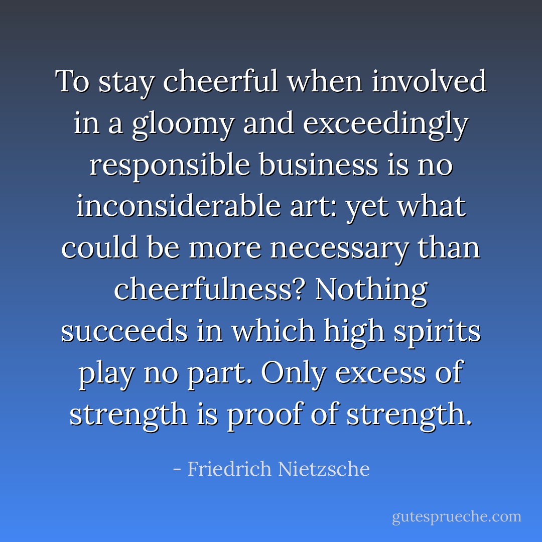 To stay cheerful when involved in a gloomy and exceedingly responsible business is no inconsiderable art: yet what could be more necessary than cheerfulness? Nothing succeeds in which high spirits play no part. Only excess of strength is proof of strength. - Friedrich Nietzsche