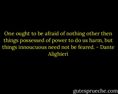 One ought to be afraid of nothing other then things possessed of power to do us harm, but things innoucuous need not be feared. - Dante Alighieri