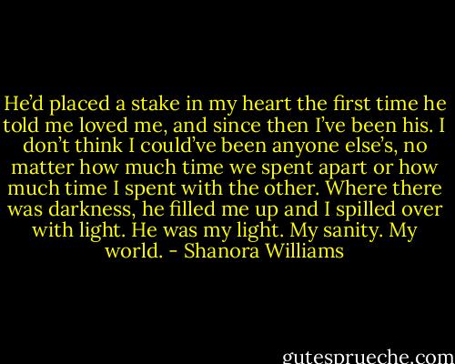 He’d placed a stake in my heart the first time he told me loved me, and since then I’ve been his. I don’t think I could’ve been anyone else’s, no matter how much time we spent apart or how much time I spent with the other. Where there was darkness, he filled me up and I spilled over with light. He was my light. My sanity. My world. - Shanora Williams