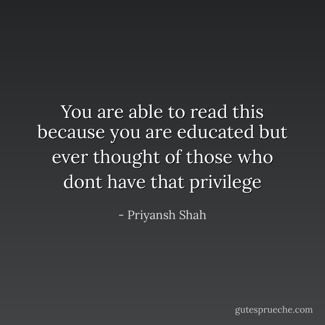 You are able to read this because you are educated but ever thought of those who dont have that privilege - Priyansh Shah