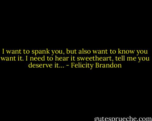 I want to spank you, but also want to know you want it. I need to hear it sweetheart, tell me you deserve it… - Felicity Brandon