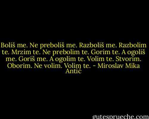 Boliš me. Ne preboliš me. Razboliš me.<br />Razbolim te. Mrzim te. Ne prebolim te.<br />Gorim te. A ogoliš me. Goriš me. A ogolim te.<br />Volim te. Stvorim. Oborim. Ne volim. Volim te. - Miroslav Mika Antić