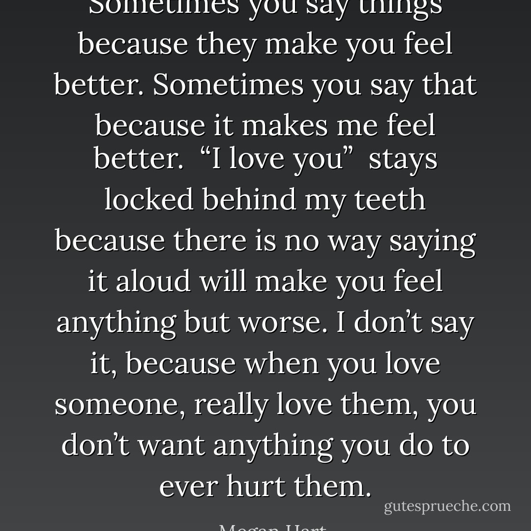 Sometimes you say things because they make you feel better. Sometimes you say that because it makes me feel better. <i> “I love you” </i> stays locked behind my teeth because there is no way saying it aloud will make you feel anything but worse. I don’t say it, because when you love someone, really love them, you don’t want anything you do to ever hurt them. - Megan Hart