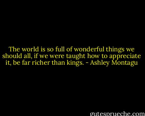 The world is so full of wonderful things we should all, if we were taught how to appreciate it, be far richer than kings. - Ashley Montagu