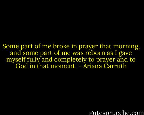 Some part of me broke in prayer that morning, and some part of me was reborn as I gave myself fully and completely to prayer and to God in that moment. - Ariana Carruth