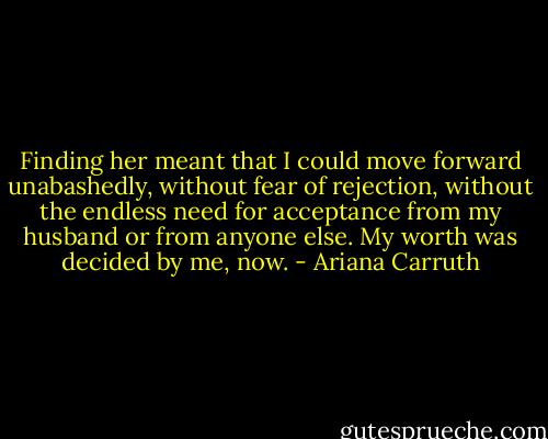 Finding her meant that I could move forward unabashedly, without fear of rejection, without the endless need for acceptance from my husband or from anyone else. My worth was decided by me, now. - Ariana Carruth