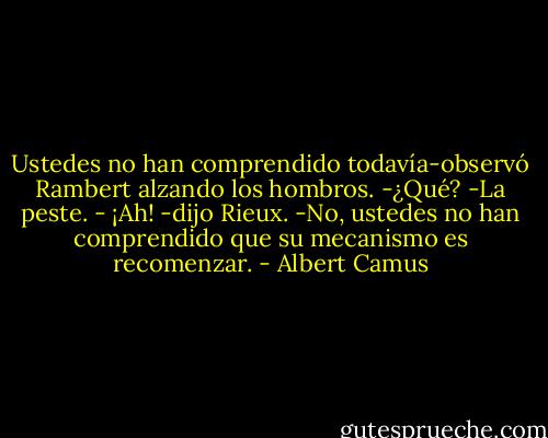 Ustedes no han comprendido todavía-observó Rambert alzando los hombros.<br />-¿Qué?<br />-La peste.<br />- ¡Ah! -dijo Rieux.<br />-No, ustedes no han comprendido que su mecanismo es recomenzar. - Albert Camus