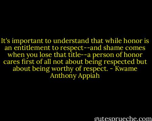 It's important to understand that while honor is an entitlement to respect--and shame comes when you lose that title--a person of honor cares first of all not about being respected but about being worthy of respect. - Kwame Anthony Appiah