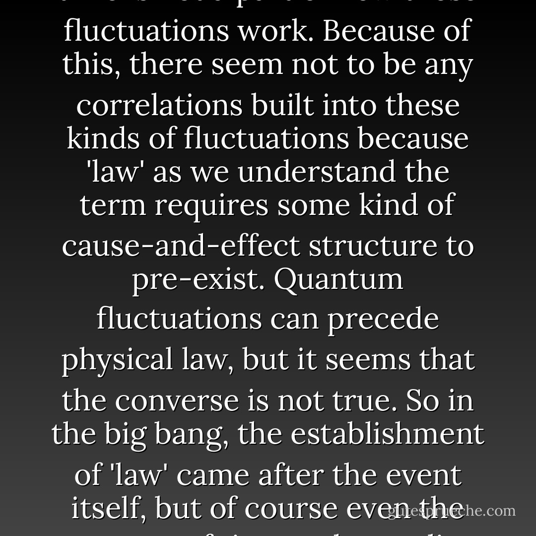 Quantum fluctuations are, at their root, completely a-causal, in the sense that cause and effect and ordering of events in time is not a part of how these fluctuations work. Because of this, there seem not to be any correlations built into these kinds of fluctuations because 'law' as we understand the term requires some kind of cause-and-effect structure to pre-exist. Quantum fluctuations can precede physical law, but it seems that the converse is not true. So in the big bang, the establishment of 'law' came after the event itself, but of course even the concept of time and causality may not have been quite the same back then as they are now. - Sten F. Odenwald