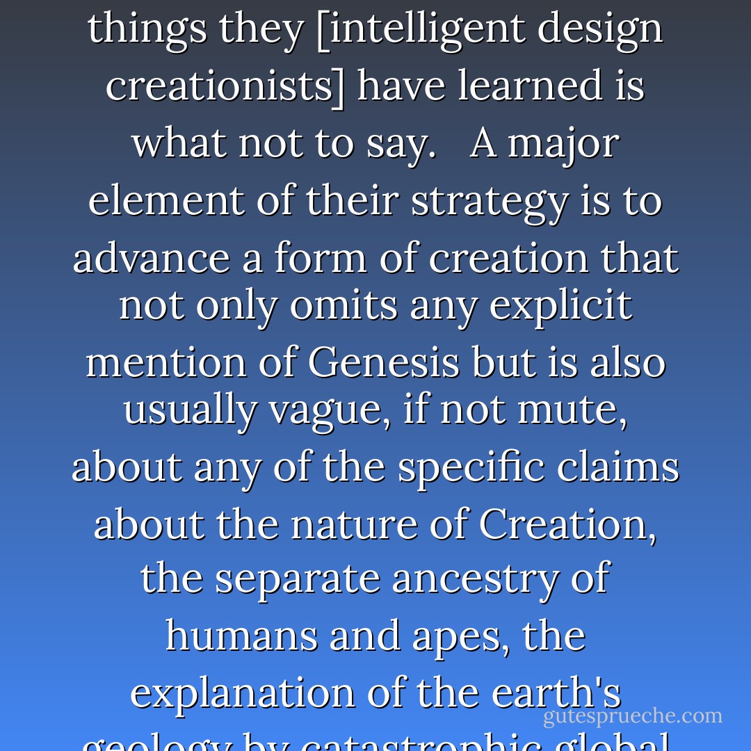 Intelligent design theorists have learned a few lessons from the failures of their predecessors and have devised a more sophisticated strategy to compete head on with evolution. One of the main things they [intelligent design creationists] have learned is what not to say. <br /><br />A major element of their strategy is to advance a form of creation that not only omits any explicit mention of Genesis but is also usually vague, if not mute, about any of the specific claims about the nature of Creation, the separate ancestry of humans and apes, the explanation of the earth's geology by catastrophic global flood, or the age of the earth - items that readily identified young-earth creationism as a thinly disguised biblical literalism. - Robert T. Pennock