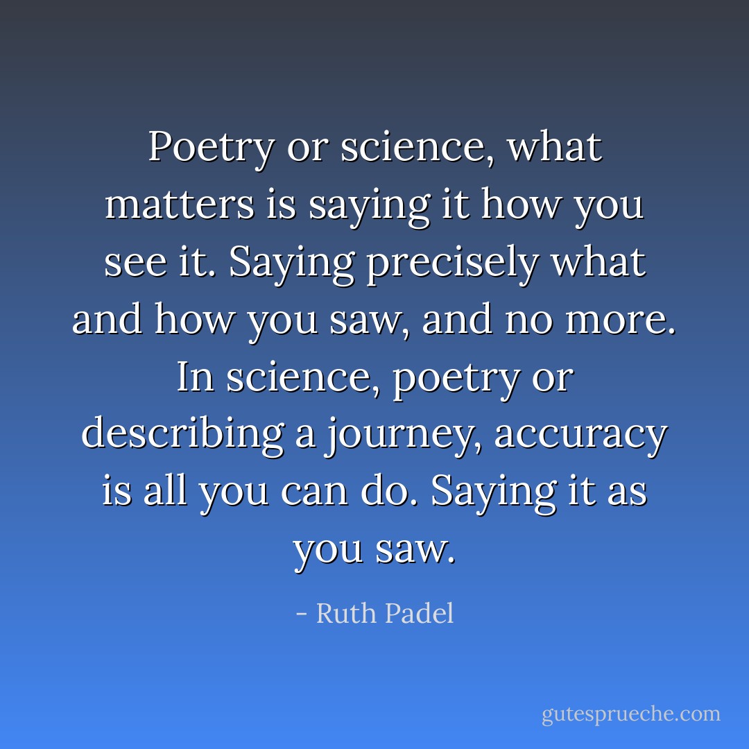 Poetry or science, what matters is saying it how you see it. Saying precisely what and how you saw, and no more. In science, poetry or describing a journey, accuracy is all you can do. Saying it as you saw. - Ruth Padel