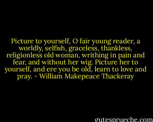Picture to yourself, O fair young reader, a worldly, selfish, graceless, thankless, religionless old woman, writhing in pain and fear, and without her wig. Picture her to yourself, and ere you be old, learn to love and pray. - William Makepeace Thackeray