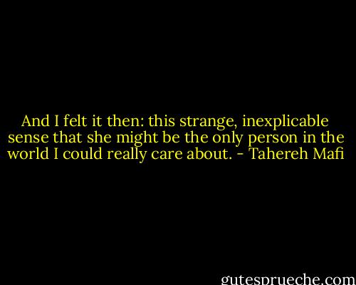 And I felt it then: this strange, inexplicable sense that she might be the only person in the world I could really care about. - Tahereh Mafi