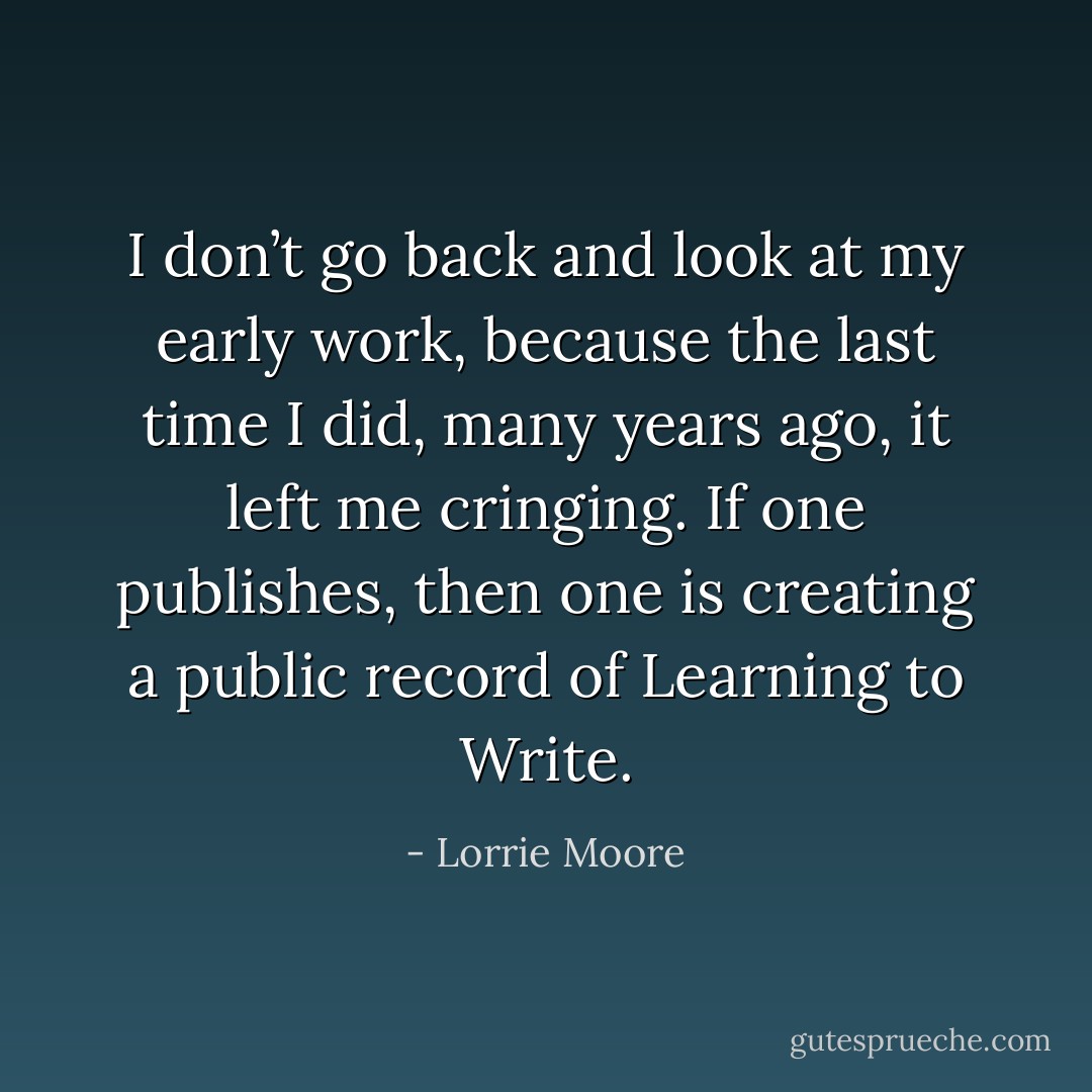 I don’t go back and look at my early work, because the last time I did, many years ago, it left me cringing. If one publishes, then one is creating a public record of Learning to Write. - Lorrie Moore