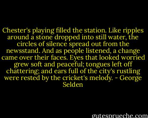 Chester's playing filled the station. Like ripples around a stone dropped into still water, the circles of silence spread out from the newsstand. And as people listened, a change came over their faces. Eyes that looked worried grew soft and peaceful; tongues left off chattering; and ears full of the city's rustling were rested by the cricket's melody. - George Selden