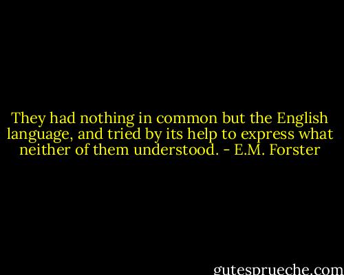 They had nothing in common but the English language, and tried by its help to express what neither of them understood. - E.M. Forster