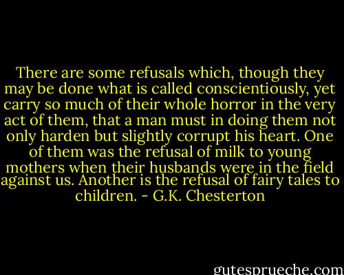 There are some refusals which, though they may be done what is called conscientiously, yet carry so much of their whole horror in the very act of them, that a man must in doing them not only harden but slightly corrupt his heart. One of them was the refusal of milk to young mothers when their husbands were in the field against us. Another is the refusal of fairy tales to children. - G.K. Chesterton