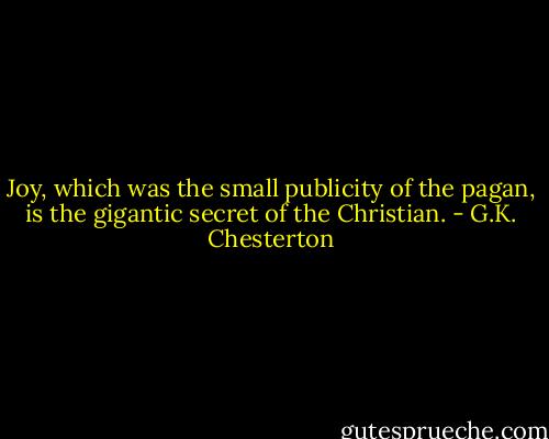 Joy, which was the small publicity of the pagan, is the gigantic secret of the Christian. - G.K. Chesterton