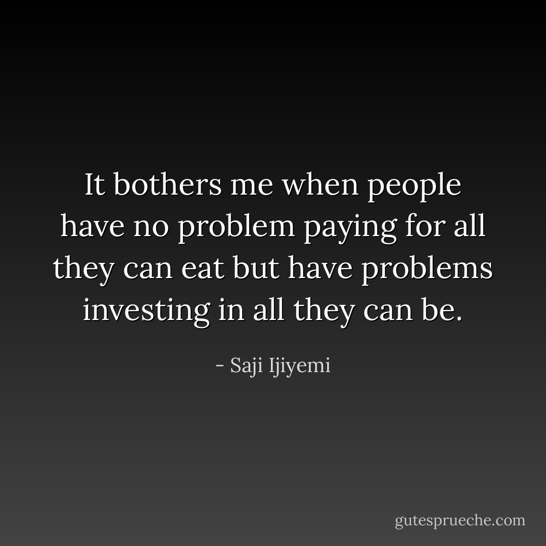 It bothers me when people have no problem paying for all they can eat but have problems investing in all they can be. - Saji Ijiyemi