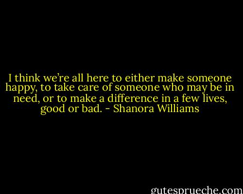 I think we’re all here to either make someone happy, to take care of someone who may be in need, or to make a difference in a few lives, good or bad. - Shanora Williams