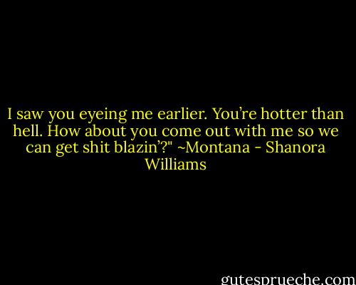 I saw you eyeing me earlier. You’re hotter than hell. How about you come out with me so we can get shit blazin’?" ~Montana - Shanora Williams