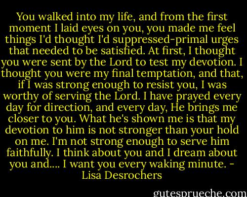 You walked into my life, and from the first moment I laid eyes on you, you made me feel things I'd thought I'd suppressed-primal urges that needed to be satisfied. At first, I thought you were sent by the Lord to test my devotion. I thought you were my final temptation, and that, if I was strong enough to resist you, I was worthy of serving the Lord. I have prayed every day for direction, and every day, He brings me closer to you. What he's shown me is that my devotion to him is not stronger than your hold on me. I'm not strong enough to serve him faithfully. I think about you and I dream about you and.... I want you every waking minute. - Lisa Desrochers