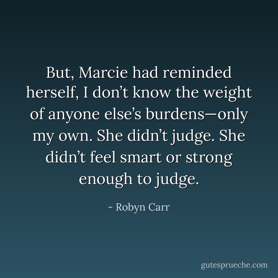 But, Marcie had reminded herself, I don’t know the weight of anyone else’s burdens—only my own. She didn’t judge. She didn’t feel smart or strong enough to judge. - Robyn Carr